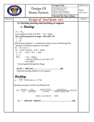 Design Of
Beam System
Designed By: Sheet31/74
Date:
18/1/2018
Abdirahman Farah Ainab
Yasin Said Mohamed
Mohamed Ahmed Mohamed
Mohamed Abdinour Mohamud
Checked By: Eng. Sabaax
Reference
Design of Steel beam two Remark
1) Checking bearing and buckling at support
II. Bearing
Fv < Pwb
Local capacity of the web: Pbw = ( b1 +nk)tpw
The section properties of angle : 160 x160 x 18
. t = 18
.r = 16
Stiff bearing length b1 = is obtained by taking a tan at 450 through the
. bearing i.e along the tangent to root angle
b1 = 2t + 0.8r – c
b1 = 2(18) +0.8(16) – 8.76 = 40.04
k = T+r = 36.5 + 24.1 = 60.6
n = 2
Pwb = ( b1 +nk)tpyw
= (40.04+2(60.6) x 21.4 x 265 x 10-3
= 914.39KN
Forced applied through the flange
914.39 > 490.3 KN ………………………………….OK
Therefore bearing stiffener is not required.
Bucking
ae = = 20.02 mm ( ae = 0.7d)
Buckling resistance off the un-stiffened web.
Px = x
√
= x
√
x 914.39
= 053x 1.8 x 914.39 = 858
Fv = 430.6 KN < 858 KN ………………………………………. OK
 