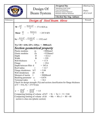Design Of
Beam System
Designed By: Sheet33/74
Date:
18/1/2018
Abdirahman Farah Ainab
Yasin Said Mohamed
Mohamed Ahmed Mohamed
Mohamed Abdinour Mohamud
Checked By: Eng. Sabaax
Reference
Design of Steel beam three Remark
M = = = 371.8 KN.m
Shear = = 247.8 KN
Sx = = = 1352 cm3
Try UB = 610x 229 x 125(sx = 3880cm3)
Section geometrical property
Plastic modulus sx =3880mm3
Elastic modulus Zx =3220mm3
Depth D = 612.2
Width B = 229
Web thickness t = 11.9
Flange T = 19.6
Depth between fillet d = 547.6
Roof radius r = 12.7
Flange slenderness b/T = 5.84
Web slenderness d/t = 48
Moment of inertia I = 98800cm4
Buckling parameter u = 0.874
Torsional index x = 34.1
Check for design strength ( Py) and section classification for flange thickness
of T = 19.6, Py = 275 N/mm
ɛ = * + = * + = 1.0
Compacting limiting of volume of b/T = 9ɛ = 9x 1 = 9 > 5.84
Compacting limiting of volume of d/t = 80ɛ = 80 x 1 = 80 > 48
section is class one (plastic section)
 