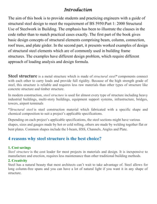 Introduction
The aim of this book is to provide students and practicing engineers with a guide of
structural steel design to meet the requirement of BS 5950:Part 1: 2000 Structural
Use of Steelwork in Building. The emphasis has been to illustrate the clauses in the
code rather than to match practical cases exactly. The first part of the book gives
basic design concepts of structural elements comprising beam, column, connection,
roof truss, and plate girder. In the second part, it presents worked examples of design
of structural steel elements which are of commonly used in building frame
structures. The examples have different design problem, which require different
approach of loading analysis and design formula.
Steel structure is a metal structure which is made of structural steel* components connect
with each other to carry loads and provide full rigidity. Because of the high strength grade of
steel, this structure is reliable and requires less raw materials than other types of structure like
concrete structure and timber structure.
In modern construction, steel structure is used for almost every type of structure including heavy
industrial buildings, multi-story buildings, equipment support systems, infrastructure, bridges,
towers, airport terminals
*Structural steel is steel construction material which fabricated with a specific shape and
chemical composition to suit a project’s applicable specifications.
Depending on each project’s applicable specifications, the steel sections might have various
shapes, sizes and gauges made by hot or cold rolling, others are made by welding together flat or
bent plates. Common shapes include the I-beam, HSS, Channels, Angles and Plate.
4 reasons why steel structure is the best choice?
1. Cost savings
Steel structure is the cost leader for most projects in materials and design. It is inexpensive to
manufacture and erection, requires less maintenance than other traditional building methods.
2. Creativity
Steel has a natural beauty that most architects can’t wait to take advantage of. Steel allows for
long column-free spans and you can have a lot of natural light if you want it in any shape of
structure.
 