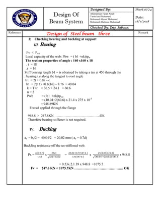 Design Of
Beam System
Designed By: Sheet36/74
Date:
18/1/2018
Abdirahman Farah Ainab
Yasin Said Mohamed
Mohamed Ahmed Mohamed
Mohamed Abdinour Mohamud
Checked By: Eng. Sabaax
Reference
Design of Steel beam three Remark
2) Checking bearing and buckling at support
III. Bearing
Fv < Pwb
Local capacity of the web: Pbw = ( b1 +nk)tpw
The section properties of angle : 160 x160 x 18
. t = 18
.r = 16
Stiff bearing length b1 = is obtained by taking a tan at 450 through the
. bearing i.e along the tangent to root angle
b1 = 2t + 0.8r – c
b1 = 2(18) +0.8(16) – 8.76 = 40.04
k = T+r = 36.5 + 24.1 = 60.6
n = 2
Pwb = ( b1 +nk)tpyw
= (40.04+2(60.6) x 21.4 x 275 x 10-3
= 948.89KN
Forced applied through the flange
948.8 > 247.8KN ………………………………….OK
Therefore bearing stiffener is not required.
IV. Bucking
ae = b1/2 = 40.04/2 = 20.02 mm ( ae = 0.7d)
Buckling resistance off the un-stiffened web.
Px = x
√
= x
√
x 948.8
= 0.53x 2.1 39 x 948.8 =1075.7
Fv = 247.6 KN < 1075.7KN ……………………………………. OK
 