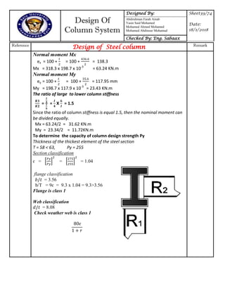 Design Of
Column System
Designed By: Sheet39/74
Date:
18/1/2018
Abdirahman Farah Ainab
Yasin Said Mohamed
Mohamed Ahmed Mohamed
Mohamed Abdinour Mohamud
Checked By: Eng. Sabaax
Reference
Design of Steel column Remark
Normal moment Mx
ex = 100 + = 100 + = 138.3
Mx = 318.3 x 198.7 x 10-3
= 63.24 KN.m
Normal moment My
ey = 100 + = 100 + = 117.95 mm
My = 198.7 x 117.9 x 10-3
= 23.43 KN.m
The ratio of large to lower column stiffness
= = X = 1.5
Since the ratio of column stiffness is equal 1.5, then the nominal moment can
be divided equally.
Mx = 63.24/2 = 31.62 KN.m
My = 23.34/2 = 11.72KN.m
To determine the capacity of column design strength Py
Thickness of the thickest element of the steel section
T = 58 < 63, Py = 255
Section classification
ɛ = * + = * + = 1.04
flange classification
= 3.56
b/T = 9ɛ = 9.3 x 1.04 = 9.3>3.56
Flange is class 1
Web classification
= 8.08
Check weather web is class 1
 