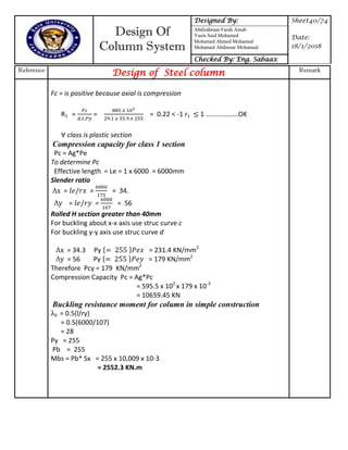 Design Of
Column System
Designed By: Sheet40/74
Date:
18/1/2018
Abdirahman Farah Ainab
Yasin Said Mohamed
Mohamed Ahmed Mohamed
Mohamed Abdinour Mohamud
Checked By: Eng. Sabaax
Reference
Design of Steel column Remark
Fc = is positive because axial is compression
R1 = = = 0.22 < -1 r1 1 ……………….OK
class is plastic section
Compression capacity for class 1 section
Pc = Ag*Pe
To determine Pc
Effective length = Le = 1 x 6000 = 6000mm
Slender ratio
x = = = 34.
y = = = 56
Rolled H section greater than 40mm
For buckling about x-x axis use struc curve c
For buckling y-y axis use struc curve d
x = 34.3 Py { } = 231.4 KN/mm2
y = 56 Py { } = 179 KN/mm2
Therefore Pcy = 179 KN/mm2
Compression Capacity Pc = Ag*Pc
= 595.5 x 102
x 179 x 10-3
= 10659.45 KN
Buckling resistance moment for column in simple construction
lt = 0.5(l/ry)
= 0.5(6000/107)
= 28
Py = 255
Pb = 255
Mbs = Pb* Sx = 255 x 10,009 x 10-3
= 2552.3 KN.m
 
