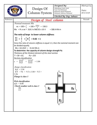 Design Of
Column System
Designed By: Sheet47/74
Date:
18/1/2018
Abdirahman Farah Ainab
Yasin Said Mohamed
Mohamed Ahmed Mohamed
Mohamed Abdinour Mohamud
Checked By: Eng. Sabaax
Reference
Design of Steel column Remark
Normal moment Mx
ex = 100 + = 100 + = 138.3
Mx = Pc x xe = 318.3 x 968.92 x 10-3 = 308.4 KN.m
The ratio of large to lower column stiffness
= = X = 0.66 < 1
Since the ratio of column stiffness is equal 1.5, then the nominal moment can
be divided equally.
Mx = 63.24/2 = 31.62 KN.m
To determine the capacity of column design strength Py
Thickness of the thickest element of the steel section
T = 58 < 63, Py = 255
Section classification
ɛ = * + = * + = 1.04
flange classification
= 3.56
b/T = 9ɛ = 9.3 x 1.04 = 9.3 >
3.56
Flange is class 1
Web classification
= 8.08
Check weather web is class 1
 