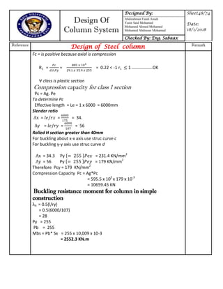 Design Of
Column System
Designed By: Sheet48/74
Date:
18/1/2018
Abdirahman Farah Ainab
Yasin Said Mohamed
Mohamed Ahmed Mohamed
Mohamed Abdinour Mohamud
Checked By: Eng. Sabaax
Reference
Design of Steel column Remark
Fc = is positive because axial is compression
R1 = = = 0.22 < -1 r1 1 ……………….OK
class is plastic section
Compression capacity for class 1 section
Pc = Ag. Pe
To determine Pc
Effective length = Le = 1 x 6000 = 6000mm
Slender ratio
x = = = 34.
y = = = 56
Rolled H section greater than 40mm
For buckling about x-x axis use struc curve c
For buckling y-y axis use struc curve d
x = 34.3 Py { } = 231.4 KN/mm2
y = 56 Py { } = 179 KN/mm2
Therefore Pcy = 179 KN/mm2
Compression Capacity Pc = Ag*Pc
= 595.5 x 102
x 179 x 10-3
= 10659.45 KN
Buckling resistance moment for column in simple
construction
lt = 0.5(l/ry)
= 0.5(6000/107)
= 28
Py = 255
Pb = 255
Mbs = Pb* Sx = 255 x 10,009 x 10-3
= 2552.3 KN.m
 
