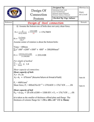 Design Of
Connection
System
Designed By: Sheet52/74
Date:
18/1/2018
Abdirahman Farah Ainab
Yasin Said Mohamed
Mohamed Ahmed Mohamed
Mohamed Abdinour Mohamud
Checked By: Eng. Sabaax
Reference
Design of Steel connection Remark
1) Assume the bottom row of bolts does not carry shear force.
Fs = = 7 7
Ft ∑
Assume center of rotation is about the bottom bolts:
Ymax = 400mm
∑ y
Ft
For simple of method
+
Shear capacity of connection;
Shear capacity of bolt:
Ps =
As = At 7 (Assume failure at thread of bolt)
Ps = 400N/mm2
Shear force, Ps = 7 7 7 7 … …
Shear capacity of bolt
Pbb = d.t.pbb FS 7 7 … …
(t is taken as the smaller of thickness offend plate and flange. The
thickness of column flange for = 356 x 406 x 467 UC is 58mm)
Table 30
Table 31
 
