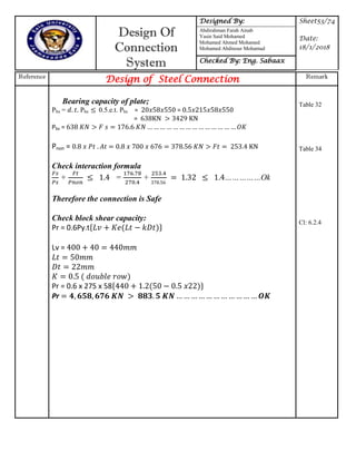 Design Of
Connection
System
Designed By: Sheet53/74
Date:
18/1/2018
Abdirahman Farah Ainab
Yasin Said Mohamed
Mohamed Ahmed Mohamed
Mohamed Abdinour Mohamud
Checked By: Eng. Sabaax
Reference
Design of Steel Connection Remark
Bearing capacity of plate;
Pbs = Pbs 0.5.e.t. Pbs = =
=
Pbs = 7 … … … … … … … … … … … … … …
Pnon = 7 7 7
Check interaction formula
+ = +
7
……………Ok
Therefore the connection is Safe
Check block shear capacity:
Pr = 0.6Py.t{ }
Lv =
Pr = 0.6 x 275 x 58{ }
Pr … … … … … … … … … … …
Table 32
Table 34
Cl: 6.2.4
 