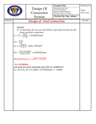 Design Of
Connection
System
Designed By: Sheet54/74
Date:
18/1/2018
Abdirahman Farah Ainab
Yasin Said Mohamed
Mohamed Ahmed Mohamed
Mohamed Abdinour Mohamud
Checked By: Eng. Sabaax
Reference
Design of Steel Connection Remark
Solution
2) To determine the size of weld which is safe and economic for the
beam and plate connection;
Fs
Ft
* + =
Ft
Resultant force, FR =
FR = 0.3 N/mm
Use weid size 5mm, electrode class E35, Py =220N/mm2
Pw = 0.7.s.Pw 7 77 0.3KN
 