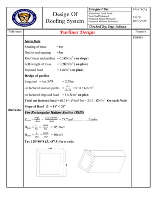 Design Of
Roofing System
Designed By: Sheet1/74
Date:
18/1/2018
Abdirahman Farah Ainab
Yasin Said Mohamed
Mohamed Ahmed Mohamed
Mohamed Abdinour Mohamud
Checked By: Eng. Sabaax
Reference Purlines Design Remark
RHS:Table
Given Data
Spacing of truss = 6m
Nod to nod spacing =3m
Roof sheet and purline = 0.3KN/m2
( on slope)
Self-weight of truss = 0.2KN/m2
( on plan)
Imposed load = 1kn/m2
(on plan)
Design of purline
king post = tan16*9 = 2.58m
un factored load on purlin = = 0.312 KN/m2
un factored imposed load = 1 KN/m2
on plan
Total un factored load = (0.31+1)*6m*3m = 23.61 KN/m2
On each Node
Slope of Roof = 16o
< 30o
For Rectangular Hallow Section (RHS)
Zlimit = = = 78.7cm3…………..Elastic
Dlimit = = = 85.7mm
Blimit = = = 40cm3
Try 120*80*8 (Zx=87.5) form code
3188975
 