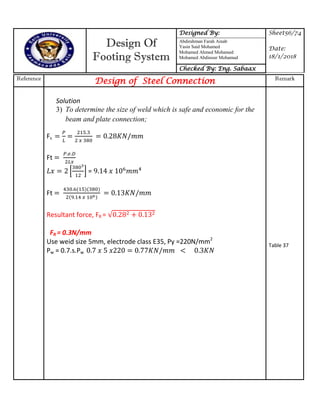 Design Of
Footing System
Designed By: Sheet56/74
Date:
18/1/2018
Abdirahman Farah Ainab
Yasin Said Mohamed
Mohamed Ahmed Mohamed
Mohamed Abdinour Mohamud
Checked By: Eng. Sabaax
Reference
Design of Steel Connection Remark
Solution
3) To determine the size of weld which is safe and economic for the
beam and plate connection;
Fs
Ft
* + =
Ft
Resultant force, FR =
FR = 0.3N/mm
Use weid size 5mm, electrode class E35, Py =220N/mm2
Pw = 0.7.s.Pw 7 77
Table 37
 