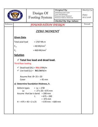 Design Of
Footing System
Designed By: Sheet57/74
Date:
18/1/2018
Abdirahman Farah Ainab
Yasin Said Mohamed
Mohamed Ahmed Mohamed
Mohamed Abdinour Mohamud
Checked By: Eng. Sabaax
Reference
FOUNDATION DESIGN Remark
ZERO MOMENT
Given Data
Total axial load = 1767 KN.m
Fcu = 40 KN/mm2
Fy = 460 KN/mm2
Solution
 Total live load and dead load.
Third floor loading
 Dead load (DL) = 904.43KN/m
 Live load (LL) = 863.36KN/m
Assume that = 25 > 20
Cover = 45 mm
a) Determine foundation thickness, h.
Deform types = La = 27
La = 27 x 26 = 675 mm
Assume that bar is bend = 200 mm
L = 675 – 200
= 475 mm
H = 475 + 45 + 2 x 25 = 570 mm = 600 mm
 