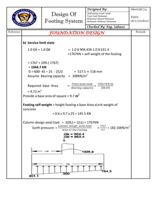 Design Of
Footing System
Designed By: Sheet58/74
Date:
18/1/2018017
Abdirahman Farah Ainab
Yasin Said Mohamed
Mohamed Ahmed Mohamed
Mohamed Abdinour Mohamud
Checked By: Eng. Sabaax
Reference
FOUNDATION DESIGN Remark
b) Service limit state
1.0 GK + 1.0 QK = 1.0 X 904.43X 1.0 X 631.4
=1767KN + self weight of the footing
= 1767 + 10% ( 1767)
= 1944.7 KN
D = 600- 45 – 25 - 25/2 = 517.5 518 mm
Assume Bearing capacity = 200KN/m2
Required base Area = =
= 9.72 m2
Provide a base area of square = 9.7 m2
Footing self-weight = height footing x base Area xUnit-weight of
concrete
= 0.6 x 9.7 x 25 = 145.5 KN
Column design axial load = 1(DL) + 1(LL) = 1767KN
Earth pressure = = = 182.16KN/m2
 