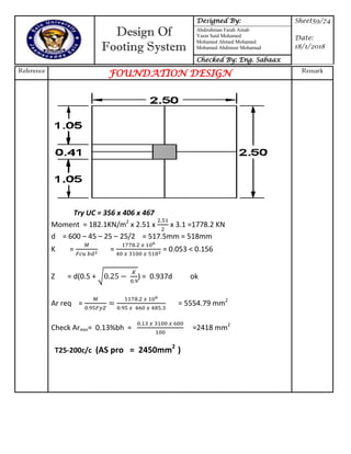 Design Of
Footing System
Designed By: Sheet59/74
Date:
18/1/2018
Abdirahman Farah Ainab
Yasin Said Mohamed
Mohamed Ahmed Mohamed
Mohamed Abdinour Mohamud
Checked By: Eng. Sabaax
Reference
FOUNDATION DESIGN Remark
Try UC = 356 x 406 x 467
Moment = 182.1KN/m2
x 2.51 x x 3.1 =1778.2 KN
d = 600 – 45 – 25 – 25/2 = 517.5mm = 518mm
K = = = 0.053 < 0.156
Z = d(0.5 + √ ) = 0.937d ok
Ar req = = 5554.79 mm2
Check Armin= 0.13%bh = =2418 mm2
T25-200c/c (AS pro = 2450mm2
)
 