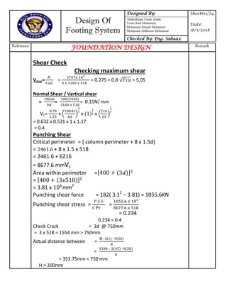 Design Of
Footing System
Designed By: Sheet60/74
Date:
18/1/2018
Abdirahman Farah Ainab
Yasin Said Mohamed
Mohamed Ahmed Mohamed
Mohamed Abdinour Mohamud
Checked By: Eng. Sabaax
Reference
FOUNDATION DESIGN Remark
Shear Check
Checking maximum shear
Vmax= = = 0.275 < 0.8 = 5.05
Normal Shear / Vertical shear
= = = 0.15N/ mm
VC= x ( ) x x ( )
= 0.632 x 0.531 x 1 x 1.17
= 0.4
Punching Shear
Critical perimeter = ( column perimeter + 8 x 1.5d)
= + 8 x 1.5 x 518
= 2461.6 + 6216
= 8677.6 mmVc
Area within perimeter =[ ]
= [ ]
= 3.81 x mm2
Punching shear force = 182( 3.12
– 3.81) = 1055.6KN
Punching shear stress = =
= 0.234
0.234 < 0.4
Check Crack = 3d @ 750mm
= 3 x 518 = 1554 mm > 750mm
Actual distance between =
– –
=
– –
= 353.75mm < 750 mm
H > 200mm
 