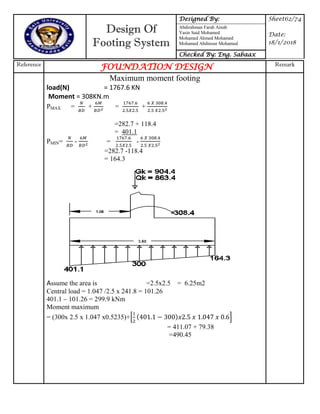 Design Of
Footing System
Designed By: Sheet62/74
Date:
18/1/2018
Abdirahman Farah Ainab
Yasin Said Mohamed
Mohamed Ahmed Mohamed
Mohamed Abdinour Mohamud
Checked By: Eng. Sabaax
Reference
FOUNDATION DESIGN Remark
Maximum moment footing
load(N) = 1767.6 KN
Moment = 308KN.m
PMAX = + = +
=282.7 + 118.4
= 401.1
PMIN= - = -
=282.7 -118.4
= 164.3
Assume the area is =2.5x2.5 = 6.25m2
Central load = 1.047 /2.5 x 241.8 = 101.26
401.1 – 101.26 = 299.9 kNm
Moment maximum
= (300x 2.5 x 1.047 x0.5235)+* 7 +
= 411.07 + 79.38
=490.45
 