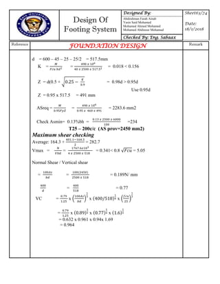 Design Of
Footing System
Designed By: Sheet63/74
Date:
18/1/2018
Abdirahman Farah Ainab
Yasin Said Mohamed
Mohamed Ahmed Mohamed
Mohamed Abdinour Mohamud
Checked By: Eng. Sabaax
Reference
FOUNDATION DESIGN Remark
d = 600 – 45 – 25 – 25/2 = 517.5mm
K = = = 0.018 < 0.156
Z = d(0.5 + √ = 0.98d > 0.95d
Use 0.95d
Z = 0.95 x 517.5 = 491 mm
ASreq = = = 2283.6 mm2
Check Asmin= 0.13%bh = =234
T25 – 200c/c (AS prov=2450 mm2)
Maximum shear checking
Average: 164.3 + = 282.7
Vmax = = = 0.341< 0.8 = 5.05
Normal Shear / Vertical shear
= = = 0.189N/ mm
= = 0.77
VC = x ( ) x x ( )
= x x 77 x
= 0.632 x 0.961 x 0.94x 1.69
= 0.964
 