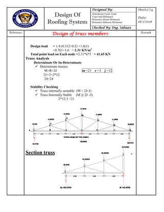 Design Of
Roofing System
Designed By: Sheet2/74
Date:
18/1/2018
Abdirahman Farah Ainab
Yasin Said Mohamed
Mohamed Ahmed Mohamed
Mohamed Abdinour Mohamud
Checked By: Eng. Sabaax
Reference
Design of truss members Remark
Design load = 1.4 (0.312+0.2) +1.6(1)
=0.761+1.6 = 2.31 KN/m2
Total point load on Each node =2.31*6*3 = 41.65 KN
Truss Analysis
Determinate Or In-Determinate
 Determinate trusses
M+R=2J m =21 r =3 j =12
21+3=2*12
24=24
Stability Checking
 Truss internally unstable (M < 2J-3)
 Truss Internally Stable (M 2J -3)
2*12-3 =21
Section truss
 