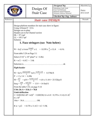 Design Of
Stair Case
Designed By: Sheet66/74
Date:
18/1/2018
Abdirahman Farah Ainab
Yasin Said Mohamed
Mohamed Ahmed Mohamed
Mohamed Abdinour Mohamud
Checked By: Eng. Sabaax
Reference
Stair case DESIGN Remark
Design platform members for stair case show in figure:
Using A36steel F =22 k
Stringer are to plate
Headers are to be Channel section
DL = 97.1spf
LL = 105.3 spf
Solution
1. Face stringers (see Note below)
W = = = 6.8 k
From table 5.28 on Page 5.1
Select (3/16” x 10” plate* w = 6.8k)
R = w/2 = 6.8/2 = 3.4k
Selection is…………………………………………………. ok
Figth header
W = ksf x ksf x = 0.378k/ft
P -= 2 x 3.4 = 6.88k
M = + pl/4 = + 6.8 x 11.4/4 = 25.52kip.ft
Sreq = = = 13.9 = 14 find S
From the table 5.32; on page 5-14
C10x 20; S = 15.8; I = 78.8
Limit defilection
I > 0.00228(1.6P +wl) = 0.00228(1.6 x 6.8 + 0.378 x 11.4) (11.4)2
6 x 104
16in < 36.6………………. OK
R w + p/2 = 0.378 x 11.4/2 + 6.3 5.5K
 