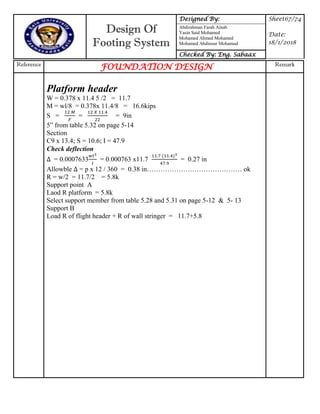 Design Of
Footing System
Designed By: Sheet67/74
Date:
18/1/2018
Abdirahman Farah Ainab
Yasin Said Mohamed
Mohamed Ahmed Mohamed
Mohamed Abdinour Mohamud
Checked By: Eng. Sabaax
Reference
FOUNDATION DESIGN Remark
Platform header
W = 0.378 x 11.4 5 /2 = 11.7
M = wl/8 = 0.378x 11.4/8 = 16.6kips
S = = = 9in
5” from table 5.32 on page 5-14
Section
C9 x 13.4; S = 10.6; I = 47.9
Check deflection
= 0.0007633 = 0.000763 x11.7 = 0.27 in
Allowble = p x 12 / 360 = 0.38 in…………………………………… ok
R = w/2 = 11.7/2 = 5.8k
Support point A
Laod R platform = 5.8k
Select support member from table 5.28 and 5.31 on page 5-12 & 5- 13
Support B
Load R of flight header + R of wall stringer = 11.7+5.8
 