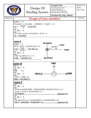 Design Of
Roofing System
Designed By: Sheet3/74
Date:
18/1/2018
Abdirahman Farah Ainab
Yasin Said Mohamed
Mohamed Ahmed Mohamed
Mohamed Abdinour Mohamud
Checked By: Eng. Sabaax
Reference
Design of truss members Remark
Fy
∑ y
∑ x
∑
∑ x
∑ y
∑ x
∑
Af = = 62.47 KN
Ay -20.82 -41.65 -41.56 20.82 + 62.47 = 0
Ay = 62.47KN
Joint A
∑ y
62.47 -20.82 + Sin160 (FAC) =0
FAC = = 151.1KN (c)
FAB- Cos160 (151.1) = 0
FAB = 145.2KN (C)
Joint B
FBC = 0
-145.1 + FBD = 0
FBD = 145.2KN (T)
Joint C
-41.65 +sin160 (FCE) - Sin160 (FCD) +Sin160 (151.1) = 0
-41.65 + 41.65 + 0.2756 FCD = 0
- 7 FCD………………………………………… ………………Equation
Cos160 (151.1) + Cos160 (FCE) + Cos160 (FCD) = 0
145.2 + 0.961FCE FCD …………………………..Equation (2)
 
