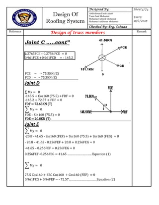 Design Of
Roofing System
Designed By: Sheet4/74
Date:
18/1/2018
Abdirahman Farah Ainab
Yasin Said Mohamed
Mohamed Ahmed Mohamed
Mohamed Abdinour Mohamud
Checked By: Eng. Sabaax
Reference
Design of truss members Remark
∑ y
∑ y
∑ y
Joint C …..cont”
0.2765FCE – 0.2756 FCD = 0
0.961FCE +0.961FCD = - 145.2
FCE = – 75.5KN (C)
FCD = – 75.5KN (C)
Joint D
∑ x
-145.5 + Cos160 (75.5) +FDF = 0
-145.2 + 72.57 + FDF = 0
FDF = 72.63KN (T)
FDE – Sin160 (75.5) = 0
FDE = 20.8KN (T)
Joint E
-20.8 - 41.65 - Sin160 (FEF) + Sin160 (75.5) + Sin160 (FEG) = 0
- 20.8 – 41.65 - 0.256FEF + 20.8 + 0.256FEG = 0
-41.65 – 0.256FEF + 0.256FEG = 0
0.256FEF -0.256FEG = 41.65 ……………………… Equation
75.5 Cos160 + FEG Cos160 + Cos160 (FEF) = 0
0.961FEG + 0.96FEF = - 7 7……………………………Equation )
 