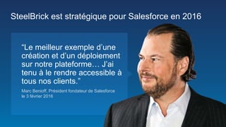 Marc Benioff, Président fondateur de Salesforce
le 3 février 2016
“Le meilleur exemple d’une
création et d’un déploiement
sur notre plateforme… J’ai
tenu à le rendre accessible à
tous nos clients.”
SteelBrick est stratégique pour Salesforce en 2016
 