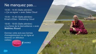 Ne manquez pas…
14:00 - 14:40 (Salle plénière)
« Ça va signer » avec Sales Cloud
15:00 - 15:40 (Salle plénière)
Email à Elise - Marketing Cloud
18:00 - 19:00 (Salle plénière)
« La force de la bienveillance » avec
Matthieu Ricard
Donnez votre avis aux bornes
d’enregistrement ou en ligne et
recevez un délicieux
cadeau
GAGNEZ
 