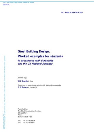 SCI PUBLICATION P387
Steel Building Design:
Worked examples for students
In accordance with Eurocodes
and the UK National Annexes
Edited by:
M E Brettle B Eng
Reworked in accordance with the UK National Annexes by
D G Brown C Eng MICE
Published by:
The Steel Construction Institute
Silwood Park
Ascot
Berkshire SL5 7QN
Tel: 01344 636525
Fax: 01344 636570
P387: Steel Building Design: Worked Examples for Students
Discuss me ...
Createdon03February2011
Thismaterialiscopyright-allrightsreserved.UseofthisdocumentissubjecttothetermsandconditionsoftheSteelbizLicenceAgreement
 