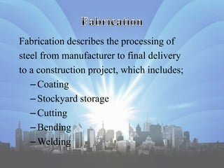 Fabrication describes the processing of
steel from manufacturer to final delivery
to a construction project, which includes;
–Coating
–Stockyard storage
–Cutting
–Bending
–Welding
 