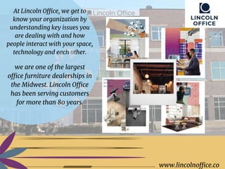 www.lincolnoffice.co
www.lincolnoffice.co
At Lincoln Office, we get to
know your organization by
understanding key issues you
are dealing with and how
people interact with your space,
technology and each other.
we are one of the largest
office furniture dealerships in
the Midwest. Lincoln Office
has been serving customers
for more than 80 years.
 