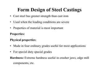 Form Design of Steel Castings
• Cast steel has greater strength than cast iron
• Used when the loading conditions are severe
g
• Properties of material is most important
P ti
Properties:
Physical properties:
• Made in four ordinary grades useful for most applications
• For special duty special grades
For special duty special grades
Hardness: Extreme hardness useful in crusher jaws, edge mill
components, etc.
 