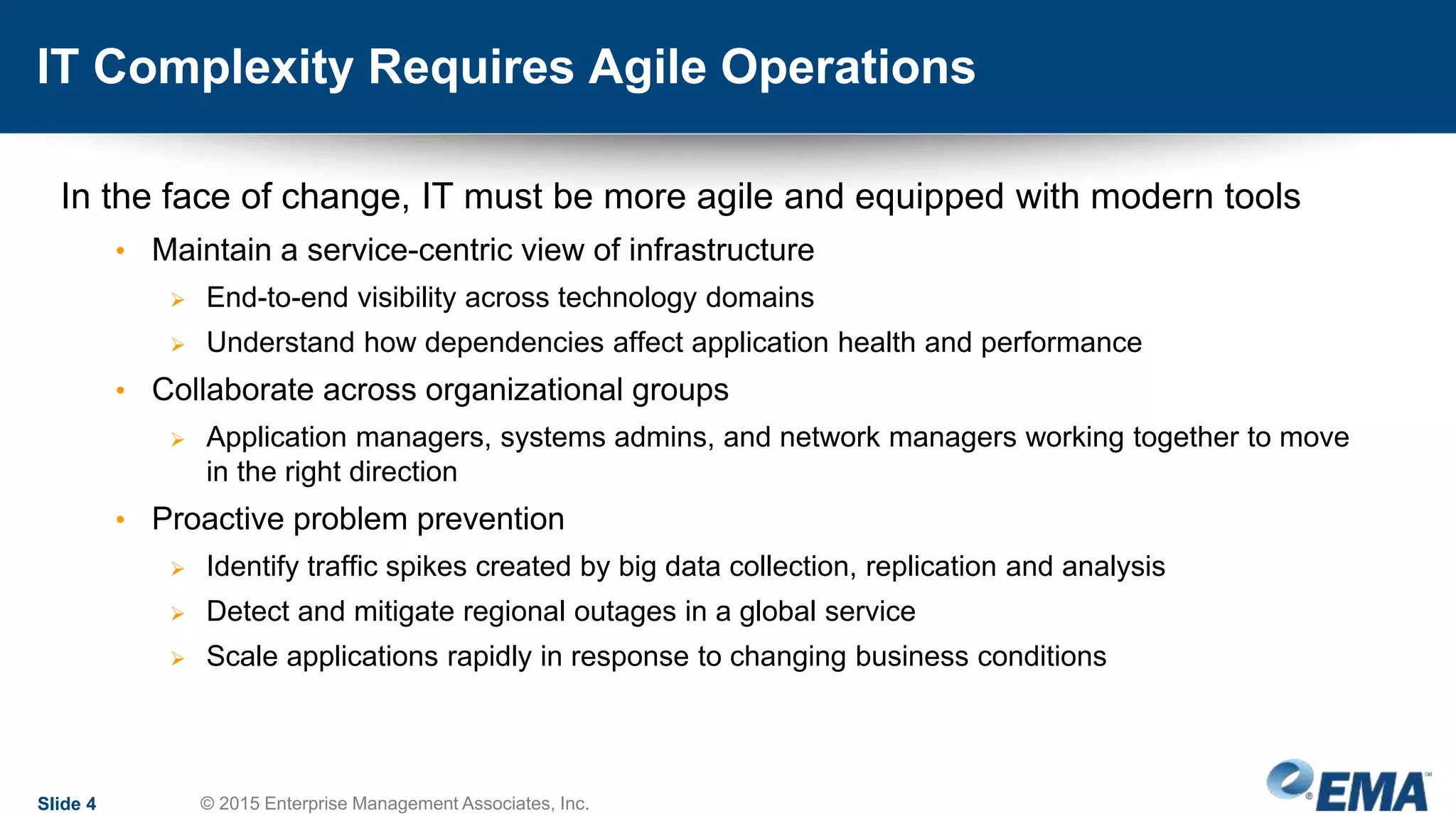 IT Complexity Requires Agile Operations
In the face of change, IT must be more agile and equipped with modern tools
• Maintain a service-centric view of infrastructure
 End-to-end visibility across technology domains
 Understand how dependencies affect application health and performance
• Collaborate across organizational groups
 Application managers, systems admins, and network managers working together to move
in the right direction
• Proactive problem prevention
 Identify traffic spikes created by big data collection, replication and analysis
 Detect and mitigate regional outages in a global service
 Scale applications rapidly in response to changing business conditions
Slide 4 © 2015 Enterprise Management Associates, Inc.
 