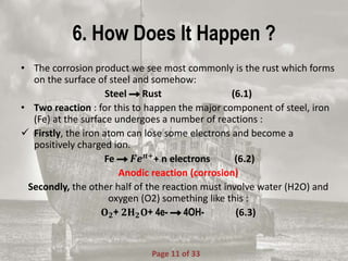 6. How Does It Happen ?
• The corrosion product we see most commonly is the rust which forms
on the surface of steel and somehow:
Steel Rust (6.1)
• Two reaction : for this to happen the major component of steel, iron
(Fe) at the surface undergoes a number of reactions :
 Firstly, the iron atom can lose some electrons and become a
positively charged ion.
Fe 𝑭𝒆 𝒏+
+ n electrons (6.2)
Anodic reaction (corrosion)
Secondly, the other half of the reaction must involve water (H2O) and
oxygen (O2) something like this :
𝐎 𝟐+ 𝟐𝐇 𝟐 𝐎+ 4e- 4OH- (6.3)
Page 11 of 33
 
