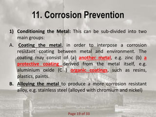 11. Corrosion Prevention
1) Conditioning the Metal: This can be sub-divided into two
main groups:
A. Coating the metal, in order to interpose a corrosion
resistant coating between metal and environment. The
coating may consist of (a) another metal, e.g. zinc (b) a
protective coating derived from the metal itself, e.g.
aluminium oxide (C ) organic coatings, such as resins,
plastics, paints.
B. Alloying the metal to produce a more corrosion resistant
alloy, e.g. stainless steel (alloyed with chromium and nickel)
Page 19 of 33
 