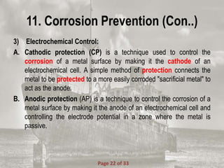 11. Corrosion Prevention (Con..)
3) Electrochemical Control:
A. Cathodic protection (CP) is a technique used to control the
corrosion of a metal surface by making it the cathode of an
electrochemical cell. A simple method of protection connects the
metal to be protected to a more easily corroded "sacrificial metal" to
act as the anode.
B. Anodic protection (AP) is a technique to control the corrosion of a
metal surface by making it the anode of an electrochemical cell and
controlling the electrode potential in a zone where the metal is
passive.
Page 22 of 33
 