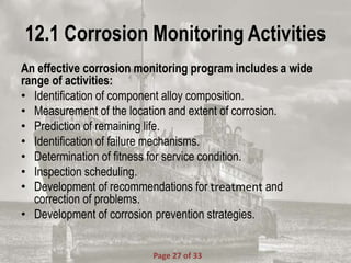 12.1 Corrosion Monitoring Activities
An effective corrosion monitoring program includes a wide
range of activities:
• Identification of component alloy composition.
• Measurement of the location and extent of corrosion.
• Prediction of remaining life.
• Identification of failure mechanisms.
• Determination of fitness for service condition.
• Inspection scheduling.
• Development of recommendations for treatment and
correction of problems.
• Development of corrosion prevention strategies.
Page 27 of 33
 