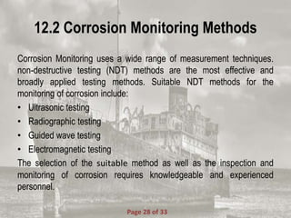 12.2 Corrosion Monitoring Methods
Corrosion Monitoring uses a wide range of measurement techniques.
non-destructive testing (NDT) methods are the most effective and
broadly applied testing methods. Suitable NDT methods for the
monitoring of corrosion include:
• Ultrasonic testing
• Radiographic testing
• Guided wave testing
• Electromagnetic testing
The selection of the suitable method as well as the inspection and
monitoring of corrosion requires knowledgeable and experienced
personnel.
Page 28 of 33
 