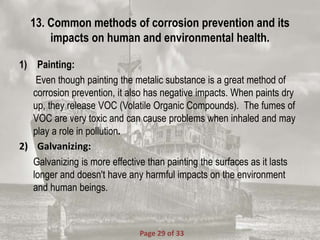 13. Common methods of corrosion prevention and its
impacts on human and environmental health.
1) Painting:
Even though painting the metalic substance is a great method of
corrosion prevention, it also has negative impacts. When paints dry
up, they release VOC (Volatile Organic Compounds). The fumes of
VOC are very toxic and can cause problems when inhaled and may
play a role in pollution.
2) Galvanizing:
Galvanizing is more effective than painting the surfaces as it lasts
longer and doesn't have any harmful impacts on the environment
and human beings.
Page 29 of 33
 