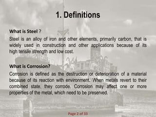 1. Definitions
What is Steel ?
Steel is an alloy of iron and other elements, primarily carbon, that is
widely used in construction and other applications because of its
high tensile strength and low cost.
What is Corrosion?
Corrosion is defined as the destruction or deterioration of a material
because of its reaction with environment. When metals revert to their
combined state, they corrode. Corrosion may affect one or more
properties of the metal, which need to be preserved.
Page 2 of 33
 