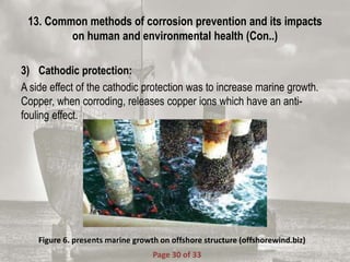 13. Common methods of corrosion prevention and its impacts
on human and environmental health (Con..)
3) Cathodic protection:
A side effect of the cathodic protection was to increase marine growth.
Copper, when corroding, releases copper ions which have an anti-
fouling effect.
Figure 6. presents marine growth on offshore structure (offshorewind.biz)
Page 30 of 33
 