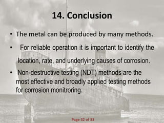 14. Conclusion
• The metal can be produced by many methods.
• For reliable operation it is important to identify the
location, rate, and underlying causes of corrosion.
• Non-destructive testing (NDT) methods are the
most effective and broadly applied testing methods
for corrosion monitroring.
Page 32 of 33
 