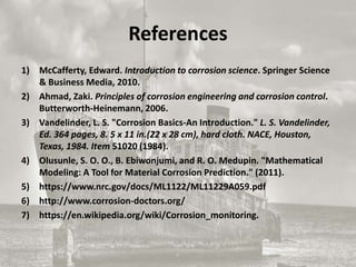 References
1) McCafferty, Edward. Introduction to corrosion science. Springer Science
& Business Media, 2010.
2) Ahmad, Zaki. Principles of corrosion engineering and corrosion control.
Butterworth-Heinemann, 2006.
3) Vandelinder, L. S. "Corrosion Basics-An Introduction." L. S. Vandelinder,
Ed. 364 pages, 8. 5 x 11 in.(22 x 28 cm), hard cloth. NACE, Houston,
Texas, 1984. Item 51020 (1984).
4) Olusunle, S. O. O., B. Ebiwonjumi, and R. O. Medupin. "Mathematical
Modeling: A Tool for Material Corrosion Prediction." (2011).
5) https://www.nrc.gov/docs/ML1122/ML11229A059.pdf
6) http://www.corrosion-doctors.org/
7) https://en.wikipedia.org/wiki/Corrosion_monitoring.
 