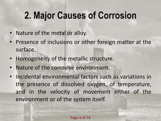 2. Major Causes of Corrosion
• Nature of the metal or alloy.
• Presence of inclusions or other foreign matter at the
surface.
• Homogeneity of the metallic structure.
• Nature of the corrosive environment.
• Incidental environmental factors such as variations in
the presence of dissolved oxygen, of temperature,
and in the velocity of movement either of the
environment or of the system itself.
Page 4 of 33
 