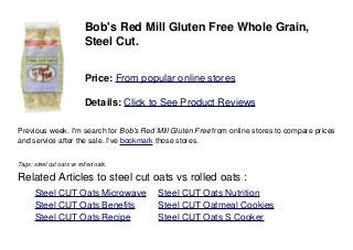 Bob's Red Mill Gluten Free Whole Grain,
Steel Cut.
Price: From popular online stores
Details: Click to See Product Reviews
Previous week. I'm search for Bob's Red Mill Gluten Free from online stores to compare prices
and service after the sale. I've bookmark those stores.
Tags: steel cut oats vs rolled oats,
Related Articles to steel cut oats vs rolled oats :
. Steel CUT Oats Microwave . Steel CUT Oats Nutrition
. Steel CUT Oats Benefits . Steel CUT Oatmeal Cookies
. Steel CUT Oats Recipe . Steel CUT Oats S Cooker
 
