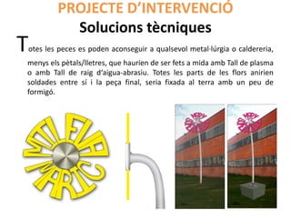 PROJECTE D’INTERVENCIÓ
           Solucions tècniques
Totes les peces es poden aconseguir a qualsevol metal·lúrgia o caldereria,
menys els pètals/lletres, que haurien de ser fets a mida amb Tall de plasma
o amb Tall de raig d‘aigua-abrasiu. Totes les parts de les flors anirien
soldades entre sí i la peça final, seria fixada al terra amb un peu de
formigó.
 