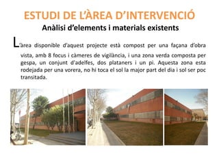 ESTUDI DE L’ÀREA D’INTERVENCIÓ
            Anàlisi d’elements i materials existents
L   ’àrea disponible d’aquest projecte està compost per una façana d’obra
    vista, amb 8 focus i càmeres de vigilància, i una zona verda composta per
    gespa, un conjunt d'adelfes, dos plataners i un pi. Aquesta zona esta
    rodejada per una vorera, no hi toca el sol la major part del dia i sol ser poc
    transitada.
 