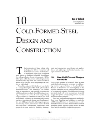 T
he introduction of sheet rolling mills
in England in 1784 by Henry Cort led
to the first cold-formed-steel structur-
al application, light-gage corrugated
steel sheets for building sheathing. Continuous
hot-rolling mills, developed in America in 1923 by
John Tytus, led to the present fabricating industry
based on coiled strip steel. This is now available in
widths up to 90 in and in coil weights up to 40 tons,
hot- or cold-rolled.
Formable, weldable, flat-rolled steel is available
in a variety of strengths and in black, galvanized, or
aluminum-coated. Thus, fabricators can choose
from an assortment of raw materials for producing
cold-formed-steel products. (In cold forming, bend-
ing operations are done at room temperature.)
Large quantities of cold-formed sections are most
economically produced on multistand roll-forming
machines from slit coils of strip steel. Small quanti-
ties can still be produced to advantage in presses
and bending brakes from sheared blanks of sheet
and strip steel. Innumerable cold-formed-steel
products are now made for building, drainage,
road, and construction uses. Design and applica-
tion of such lightweight-steel products are the prin-
cipal concern of this section.
10.1 How Cold-Formed Shapes
Are Made
Cold-formed shapes are relatively thin sections
made by bending sheet or strip steel in roll-form-
ing machines, press brakes, or bending brakes.
Because of the relative ease and simplicity of the
bending operation and the comparatively low cost
of forming rolls and dies, the cold-forming process
also lends itself well to the manufacture of special
shapes for specific architectural purposes and for
maximum section stiffness.
Door and window frames, partitions, wall studs,
floor joists, sheathing, and moldings are made by
cold forming. There are no standard series of cold-
formed structural sections, like those for hot-rolled
structural shapes, although groups of such sections
have been designed for comparison purposes.
10
COLD-FORMED-STEEL
DESIGN AND
CONSTRUCTION
Don S. Wolford
Consulting Engineer
Middletown, Ohio
10.1
Copyright (C) 1999 by The McGraw-Hill Companies, Inc. All rights reserved. Use of
this product is subject to the terms of its License Agreement. Click here to view.
 