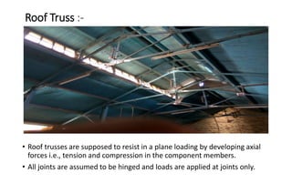 Roof Truss :-
• Roof trusses are supposed to resist in a plane loading by developing axial
forces i.e., tension and compre...