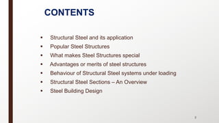 CONTENTS
§ Structural Steel and its application
§ Popular Steel Structures
§ What makes Steel Structures special
§ Advantages or merits of steel structures
§ Behaviour of Structural Steel systems under loading
§ Structural Steel Sections – An Overview
§ Steel Building Design
 