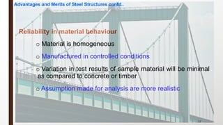 23
Reliability in material behaviour
o Material is homogeneous
o Manufactured in controlled conditions
o Variation in test results of sample material will be minimal
as compared to concrete or timber
o Assumption made for analysis are more realistic
Advantages and Merits of Steel Structures contd..
 
