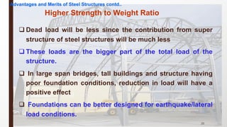 q Dead load will be less since the contribution from super
structure of steel structures will be much less
q These loads are the bigger part of the total load of the
structure.
q In large span bridges, tall buildings and structure having
poor foundation conditions, reduction in load will have a
positive effect
q Foundations can be better designed for earthquake/lateral
load conditions.
25
Higher Strength to Weight Ratio
Advantages and Merits of Steel Structures contd..
 